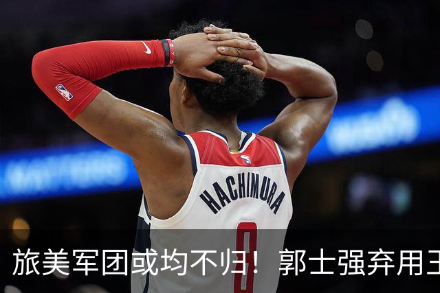 旅美军团或均不归！郭士强弃用王俊杰寒人心 就看赵睿周琦状态了