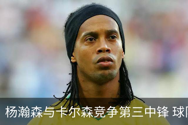 杨瀚森与卡尔森竞争第三中锋 球队培养思路循序渐进 他要尽快成长