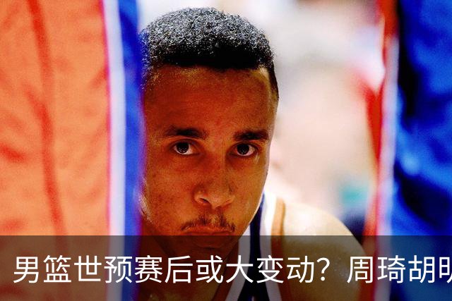 男篮世预赛后或大变动？周琦胡明轩回归：郭士强还会带高诗岩吗？