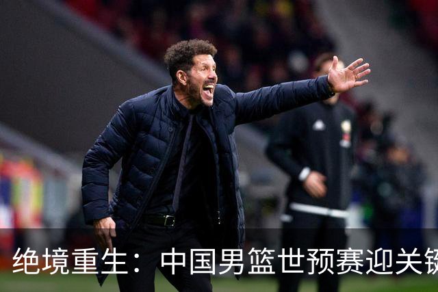 绝境重生：中国男篮世预赛迎关键第二阶段 拼搏定能破局
