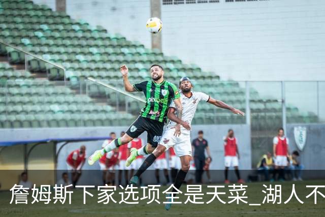 詹姆斯下家选项全是天菜 湖人不给的体面这些队能给