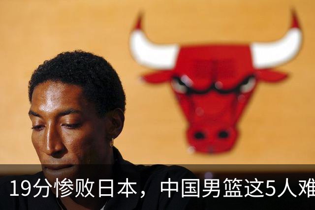 19分惨败日本，中国男篮这5人难辞其咎，输球绝非是一个人的责任